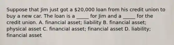 Suppose that Jim just got a 20,000 loan from his credit union to buy a new car. The loan is a _____ for Jim and a _____ for the credit union. A. financial asset; liability B. financial asset; physical asset C. financial asset; financial asset D. liability; financial asset