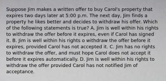 Suppose Jim makes a written offer to buy Carol's property that expires two days later at 5:00 p.m. The next day, Jim finds a property he likes better and decides to withdraw his offer. Which of the following statements is true? A. Jim is well within his rights to withdraw the offer before it expires, even if Carol has signed it. B. Jim is well within his rights o withdraw the offer before it expires, provided Carol has not accepted it. C. Jim has no rights to withdraw the offer, and must hope Carol does not accept it before it expires automatically. D. Jim is well within his rights to withdraw the offer provided Carol has not notified Jim of acceptance.