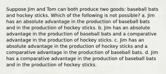 Suppose Jim and Tom can both produce two goods: baseball bats and hockey sticks. Which of the following is not possible? a. Jim has an absolute advantage in the production of baseball bats and in the production of hockey sticks. b. Jim has an absolute advantage in the production of baseball bats and a comparative advantage in the production of hockey sticks. c. Jim has an absolute advantage in the production of hockey sticks and a comparative advantage in the production of baseball bats. d. Jim has a comparative advantage in the production of baseball bats and in the production of hockey sticks.