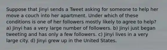 Suppose that Jinyi sends a Tweet asking for someone to help her move a couch into her apartment. Under which of these conditions is one of her followers mostly likely to agree to help? a) Jinyi has a very large number of followers. b) Jinyi just began tweeting and has only a few followers. c) Jinyi lives in a very large city. d) Jinyi grew up in the United States.