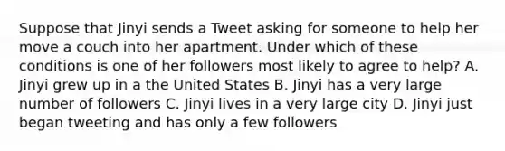 Suppose that Jinyi sends a Tweet asking for someone to help her move a couch into her apartment. Under which of these conditions is one of her followers most likely to agree to help? A. Jinyi grew up in a the United States B. Jinyi has a very large number of followers C. Jinyi lives in a very large city D. Jinyi just began tweeting and has only a few followers