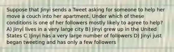 Suppose that Jinyi sends a Tweet asking for someone to help her move a couch into her apartment. Under which of these conditions is one of her followers mostly likely to agree to help? A) Jinyi lives in a very large city B) Jinyi grew up in the United States C )Jinyi has a very large number of followers D) Jinyi just began tweeting and has only a few followers