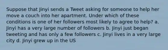 Suppose that Jinyi sends a Tweet asking for someone to help her move a couch into her apartment. Under which of these conditions is one of her followers most likely to agree to help? a. Jinyi has a very large number of followers b. Jinyi just began tweeting and has only a few followers c. Jinyi lives in a very large city d. Jinyi grew up in the US