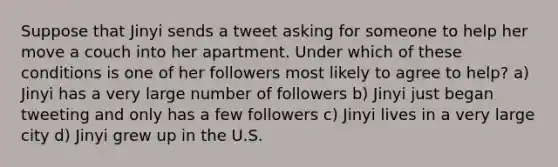 Suppose that Jinyi sends a tweet asking for someone to help her move a couch into her apartment. Under which of these conditions is one of her followers most likely to agree to help? a) Jinyi has a very large number of followers b) Jinyi just began tweeting and only has a few followers c) Jinyi lives in a very large city d) Jinyi grew up in the U.S.