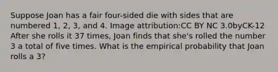 Suppose Joan has a fair four-sided die with sides that are numbered 1, 2, 3, and 4. Image attribution:CC BY NC 3.0byCK-12 After she rolls it 37 times, Joan finds that she's rolled the number 3 a total of five times. What is the empirical probability that Joan rolls a 3?