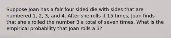 Suppose Joan has a fair four-sided die with sides that are numbered 1, 2, 3, and 4. After she rolls it 15 times, Joan finds that she's rolled the number 3 a total of seven times. What is the empirical probability that Joan rolls a 3?