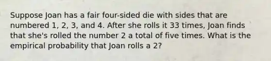 Suppose Joan has a fair four-sided die with sides that are numbered 1, 2, 3, and 4. After she rolls it 33 times, Joan finds that she's rolled the number 2 a total of five times. What is the empirical probability that Joan rolls a 2?