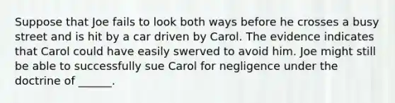 Suppose that Joe fails to look both ways before he crosses a busy street and is hit by a car driven by Carol. The evidence indicates that Carol could have easily swerved to avoid him. Joe might still be able to successfully sue Carol for negligence under the doctrine of ______.