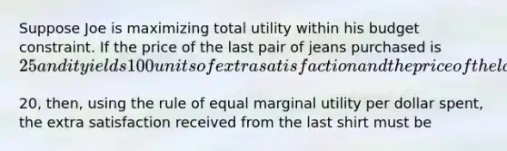 Suppose Joe is maximizing total utility within his budget constraint. If the price of the last pair of jeans purchased is​ 25 and it yields 100 units of extra satisfaction and the price of the last shirt purchased is​20, then, using the rule of equal marginal utility per dollar​ spent, the extra satisfaction received from the last shirt must be