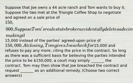 Suppose that Joe owns a 44 acre ranch and Tom wants to buy it. Suppose the two met at the Triangle Coffee Shop to negotiate and agreed on a sale price of 150,000. Suppose Tom's real estate broker accidentally deletes a decimal in the price, making it15,000 instead of the parties' agreed-upon price of 150,000. At closing, Tom gives Joe a check for15,000 and refuses to pay any more, citing the price in the contract. So long as there was a sufficient basis for believing the parties intended the price to be 150,000, a court may simply _______ the contract. Tom may then show that Joe breached the contract and request _______ as an additional remedy. (Choose two correct answers)