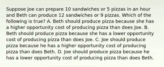 Suppose Joe can prepare 10 sandwiches or 5 pizzas in an hour and Beth can produce 12 sandwiches or 9 pizzas. Which of the following is​ true? A. Beth should produce pizza because she has a higher opportunity cost of producing pizza than does Joe. B. Beth should produce pizza because she has a lower opportunity cost of producing pizza than does Joe. C. Joe should produce pizza because he has a higher opportunity cost of producing pizza than does Beth. D. Joe should produce pizza because he has a lower opportunity cost of producing pizza than does Beth.