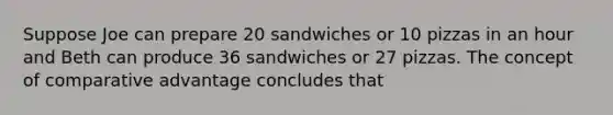 Suppose Joe can prepare 20 sandwiches or 10 pizzas in an hour and Beth can produce 36 sandwiches or 27 pizzas. The concept of comparative advantage concludes that