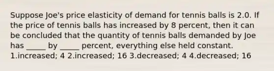 Suppose Joe's price elasticity of demand for tennis balls is 2.0. If the price of tennis balls has increased by 8 percent, then it can be concluded that the quantity of tennis balls demanded by Joe has _____ by _____ percent, everything else held constant. 1.increased; 4 2.increased; 16 3.decreased; 4 4.decreased; 16