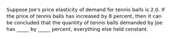 Suppose Joe's price elasticity of demand for tennis balls is 2.0. If the price of tennis balls has increased by 8 percent, then it can be concluded that the quantity of tennis balls demanded by Joe has _____ by _____ percent, everything else held constant.