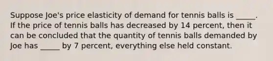 Suppose Joe's price elasticity of demand for tennis balls is _____. If the price of tennis balls has decreased by 14 percent, then it can be concluded that the quantity of tennis balls demanded by Joe has _____ by 7 percent, everything else held constant.