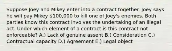 Suppose Joey and Mikey enter into a contract together. Joey says he will pay Mikey 100,000 to kill one of Joey's enemies. Both parties know this contract involves the undertaking of an illegal act. Under which element of a contract is this contract not enforceable? A.) Lack of genuine assent B.) Consideration C.) Contractual capacity D.) Agreement E.) Legal object