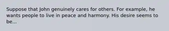 Suppose that John genuinely cares for others. For example, he wants people to live in peace and harmony. His desire seems to be...