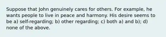 Suppose that John genuinely cares for others. For example, he wants people to live in peace and harmony. His desire seems to be a) self-regarding; b) other regarding; c) both a) and b); d) none of the above.