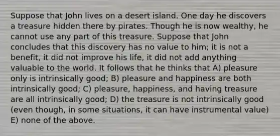 Suppose that John lives on a desert island. One day he discovers a treasure hidden there by pirates. Though he is now wealthy, he cannot use any part of this treasure. Suppose that John concludes that this discovery has no value to him; it is not a benefit, it did not improve his life, it did not add anything valuable to the world. It follows that he thinks that A) pleasure only is intrinsically good; B) pleasure and happiness are both intrinsically good; C) pleasure, happiness, and having treasure are all intrinsically good; D) the treasure is not intrinsically good (even though, in some situations, it can have instrumental value) E) none of the above.