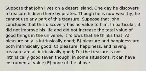 Suppose that John lives on a desert island. One day he discovers a treasure hidden there by pirates. Though he is now wealthy, he cannot use any part of this treasure. Suppose that John concludes that this discovery has no value to him. In particular, it did not improve his life and did not increase the total value of good things in the universe. It follows that he thinks that: A) pleasure only is intrinsically good; B) pleasure and happiness are both intrinsically good; C) pleasure, happiness, and having treasure are all intrinsically good; D.) the treasure is not intrinsically good (even though, in some situations, it can have instrumental value) E) none of the above.