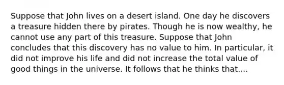 Suppose that John lives on a desert island. One day he discovers a treasure hidden there by pirates. Though he is now wealthy, he cannot use any part of this treasure. Suppose that John concludes that this discovery has no value to him. In particular, it did not improve his life and did not increase the total value of good things in the universe. It follows that he thinks that....