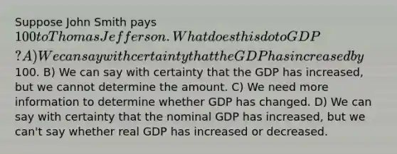 Suppose John Smith pays 100 to Thomas Jefferson. What does this do to GDP? A) We can say with certainty that the GDP has increased by100. B) We can say with certainty that the GDP has increased, but we cannot determine the amount. C) We need more information to determine whether GDP has changed. D) We can say with certainty that the nominal GDP has increased, but we can't say whether real GDP has increased or decreased.