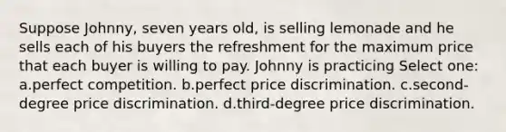 Suppose Johnny, seven years old, is selling lemonade and he sells each of his buyers the refreshment for the maximum price that each buyer is willing to pay. Johnny is practicing Select one: a.perfect competition. b.perfect price discrimination. c.second-degree price discrimination. d.third-degree price discrimination.