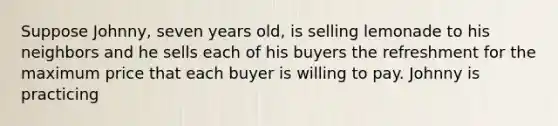 Suppose Johnny, seven years old, is selling lemonade to his neighbors and he sells each of his buyers the refreshment for the maximum price that each buyer is willing to pay. Johnny is practicing