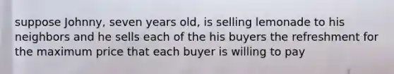 suppose Johnny, seven years old, is selling lemonade to his neighbors and he sells each of the his buyers the refreshment for the maximum price that each buyer is willing to pay