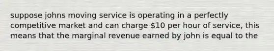 suppose johns moving service is operating in a perfectly competitive market and can charge 10 per hour of service, this means that the marginal revenue earned by john is equal to the