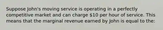 Suppose John's moving service is operating in a perfectly competitive market and can charge 10 per hour of service. This means that the marginal revenue earned by John is equal to the: