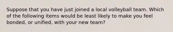 Suppose that you have just joined a local volleyball team. Which of the following items would be least likely to make you feel bonded, or unified, with your new team?