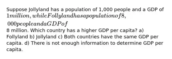 Suppose Jollyland has a population of 1,000 people and a GDP of 1 million, while Follyland has a population of 8,000 people and a GDP of8 million. Which country has a higher GDP per capita? a) Follyland b) Jollyland c) Both countries have the same GDP per capita. d) There is not enough information to determine GDP per capita.