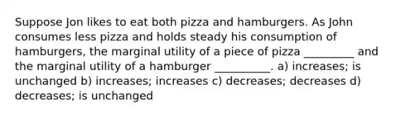 Suppose Jon likes to eat both pizza and hamburgers. As John consumes less pizza and holds steady his consumption of hamburgers, the marginal utility of a piece of pizza _________ and the marginal utility of a hamburger __________. a) increases; is unchanged b) increases; increases c) decreases; decreases d) decreases; is unchanged