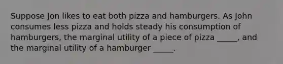 Suppose Jon likes to eat both pizza and hamburgers. As John consumes less pizza and holds steady his consumption of hamburgers, the marginal utility of a piece of pizza _____, and the marginal utility of a hamburger _____.