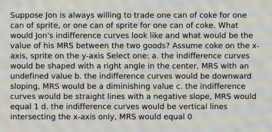 Suppose Jon is always willing to trade one can of coke for one can of sprite, or one can of sprite for one can of coke. What would Jon's indifference curves look like and what would be the value of his MRS between the two goods? Assume coke on the x-axis, sprite on the y-axis Select one: a. the indifference curves would be shaped with a right angle in the center, MRS with an undefined value b. the indifference curves would be downward sloping, MRS would be a diminishing value c. the indifference curves would be straight lines with a negative slope, MRS would equal 1 d. the indifference curves would be vertical lines intersecting the x-axis only, MRS would equal 0