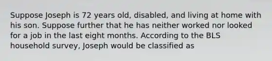 Suppose Joseph is 72 years old, disabled, and living at home with his son. Suppose further that he has neither worked nor looked for a job in the last eight months. According to the BLS household survey, Joseph would be classified as