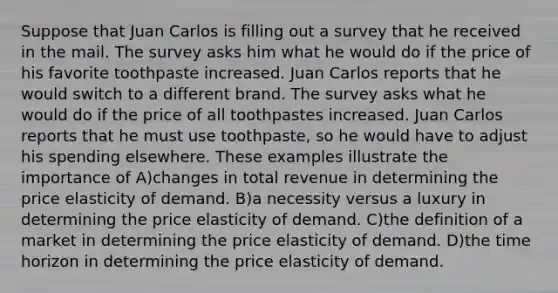 Suppose that Juan Carlos is filling out a survey that he received in the mail. The survey asks him what he would do if the price of his favorite toothpaste increased. Juan Carlos reports that he would switch to a different brand. The survey asks what he would do if the price of all toothpastes increased. Juan Carlos reports that he must use toothpaste, so he would have to adjust his spending elsewhere. These examples illustrate the importance of A)changes in total revenue in determining the price elasticity of demand. B)a necessity versus a luxury in determining the price elasticity of demand. C)the definition of a market in determining the price elasticity of demand. D)the time horizon in determining the price elasticity of demand.