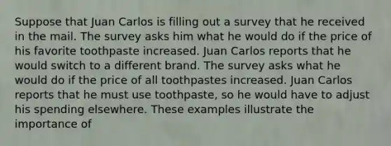 Suppose that Juan Carlos is filling out a survey that he received in the mail. The survey asks him what he would do if the price of his favorite toothpaste increased. Juan Carlos reports that he would switch to a different brand. The survey asks what he would do if the price of all toothpastes increased. Juan Carlos reports that he must use toothpaste, so he would have to adjust his spending elsewhere. These examples illustrate the importance of