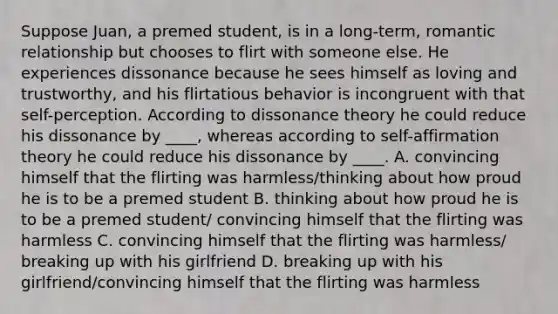 Suppose Juan, a premed student, is in a long-term, romantic relationship but chooses to flirt with someone else. He experiences dissonance because he sees himself as loving and trustworthy, and his flirtatious behavior is incongruent with that self-perception. According to dissonance theory he could reduce his dissonance by ____, whereas according to self-affirmation theory he could reduce his dissonance by ____. A. convincing himself that the flirting was harmless/thinking about how proud he is to be a premed student B. thinking about how proud he is to be a premed student/ convincing himself that the flirting was harmless C. convincing himself that the flirting was harmless/ breaking up with his girlfriend D. breaking up with his girlfriend/convincing himself that the flirting was harmless