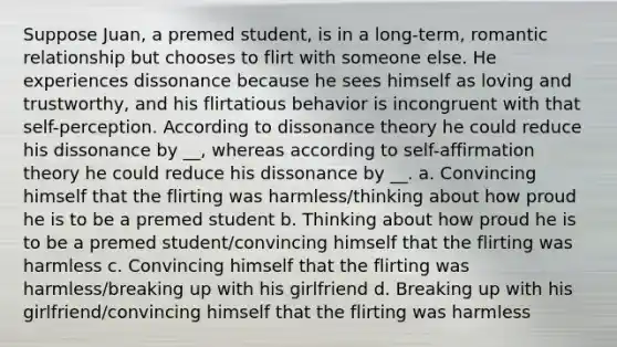 Suppose Juan, a premed student, is in a long-term, romantic relationship but chooses to flirt with someone else. He experiences dissonance because he sees himself as loving and trustworthy, and his flirtatious behavior is incongruent with that self-perception. According to dissonance theory he could reduce his dissonance by __, whereas according to self-affirmation theory he could reduce his dissonance by __. a. Convincing himself that the flirting was harmless/thinking about how proud he is to be a premed student b. Thinking about how proud he is to be a premed student/convincing himself that the flirting was harmless c. Convincing himself that the flirting was harmless/breaking up with his girlfriend d. Breaking up with his girlfriend/convincing himself that the flirting was harmless