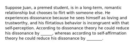 Suppose Juan, a premed student, is in a long-term, romantic relationship but chooses to flirt with someone else. He experiences dissonance because he sees himself as loving and trustworthy, and his flirtatious behavior is incongruent with that self-perception. According to dissonance theory he could reduce his dissonance by ______, whereas according to self-affirmation theory he could reduce his dissonance by ________.