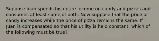 Suppose Juan spends his entire income on candy and pizzas and consumes at least some of both. Now suppose that the price of candy increases while the price of pizza remains the same. If Juan is compensated so that his utility is held constant, which of the following must be true?