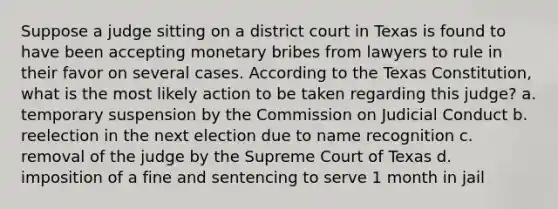 Suppose a judge sitting on a district court in Texas is found to have been accepting monetary bribes from lawyers to rule in their favor on several cases. According to the Texas Constitution, what is the most likely action to be taken regarding this judge? a. temporary suspension by the Commission on Judicial Conduct b. reelection in the next election due to name recognition c. removal of the judge by the Supreme Court of Texas d. imposition of a fine and sentencing to serve 1 month in jail