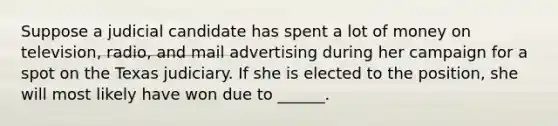 Suppose a judicial candidate has spent a lot of money on television, radio, and mail advertising during her campaign for a spot on the Texas judiciary. If she is elected to the position, she will most likely have won due to ______.