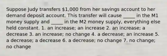 Suppose Judy transfers 1,000 from her savings account to her demand deposit account. This transfer will cause _____ in the M1 money supply and _____ in the M2 money supply, everything else held constant. 1. an increase; an increase 2. an increase; a decrease 3. an increase; no change 4. a decrease; an increase 5. a decrease; a decrease 6. a decrease; no change 7. no change; no change