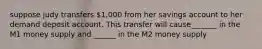 suppose judy transfers 1,000 from her savings account to her demand deposit account. This transfer will cause_______ in the M1 money supply and ______ in the M2 money supply