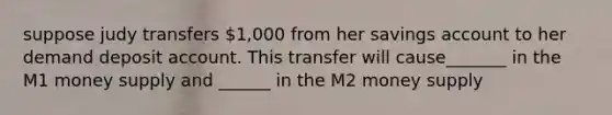 suppose judy transfers 1,000 from her savings account to her demand deposit account. This transfer will cause_______ in the M1 money supply and ______ in the M2 money supply