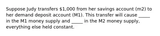 Suppose Judy transfers 1,000 from her savings account (m2) to her demand deposit account (M1). This transfer will cause _____ in the M1 money supply and _____ in the M2 money supply, everything else held constant.