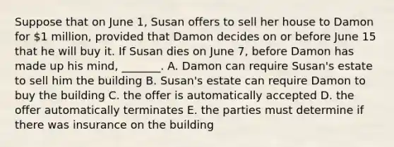 Suppose that on June​ 1, Susan offers to sell her house to Damon for​ 1 million, provided that Damon decides on or before June 15 that he will buy it. If Susan dies on June​ 7, before Damon has made up his​ mind, _______. A. Damon can require​ Susan's estate to sell him the building B. ​Susan's estate can require Damon to buy the building C. the offer is automatically accepted D. the offer automatically terminates E. the parties must determine if there was insurance on the building